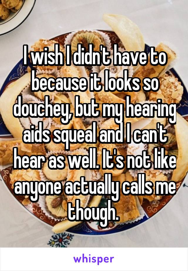 I wish I didn't have to because it looks so douchey, but my hearing aids squeal and I can't hear as well. It's not like anyone actually calls me though. 