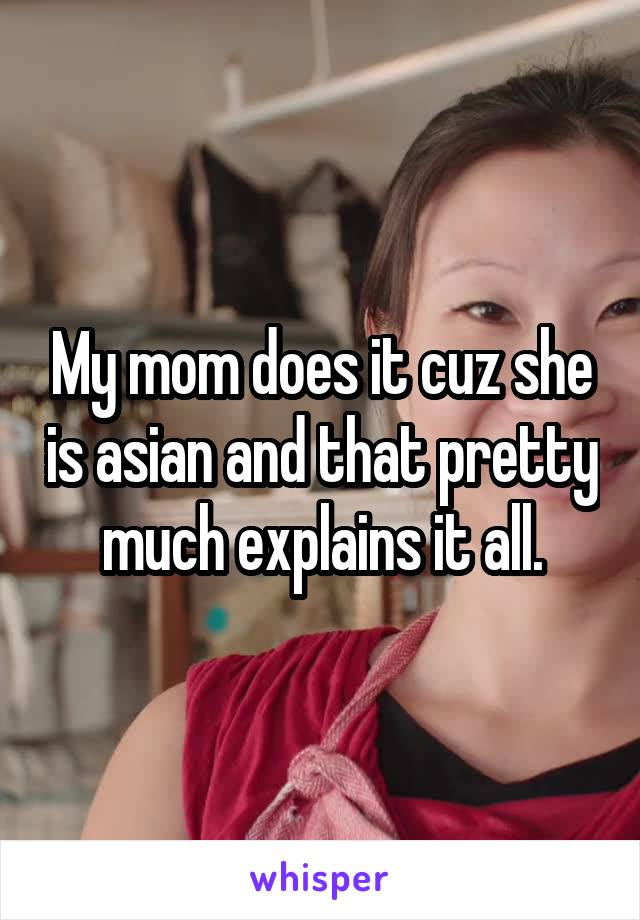 My mom does it cuz she is asian and that pretty much explains it all.