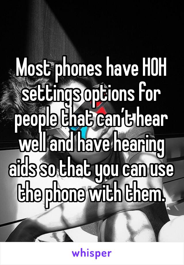 Most phones have HOH settings options for people that can’t hear well and have hearing aids so that you can use the phone with them.