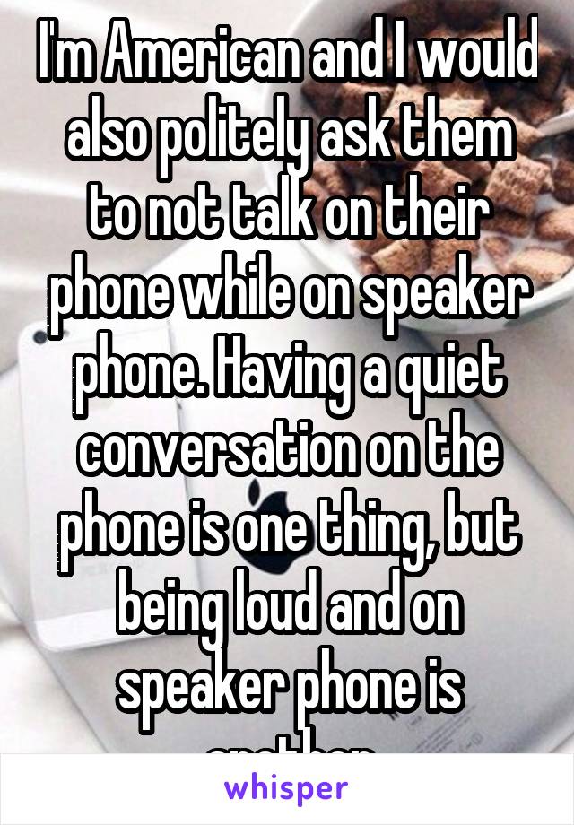 I'm American and I would also politely ask them to not talk on their phone while on speaker phone. Having a quiet conversation on the phone is one thing, but being loud and on speaker phone is another