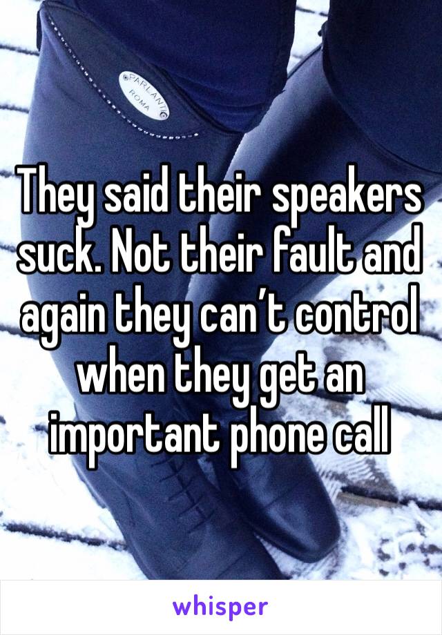 They said their speakers suck. Not their fault and again they can’t control when they get an important phone call 