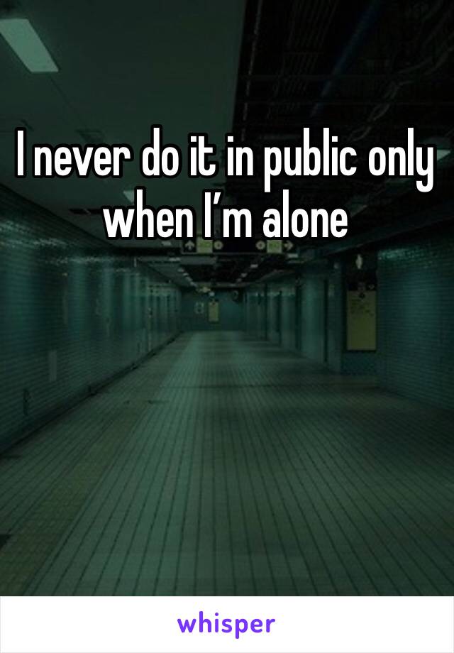 I never do it in public only when I’m alone