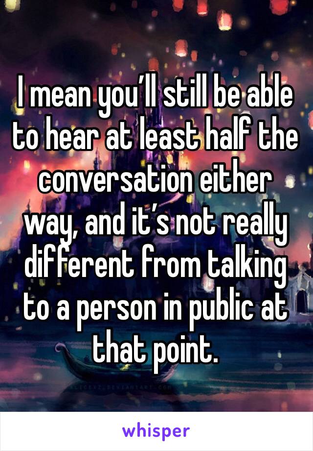 I mean you’ll still be able to hear at least half the conversation either way, and it’s not really different from talking to a person in public at that point. 