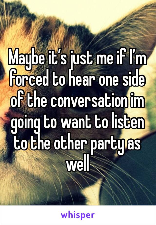 Maybe it’s just me if I’m forced to hear one side of the conversation im going to want to listen to the other party as well 