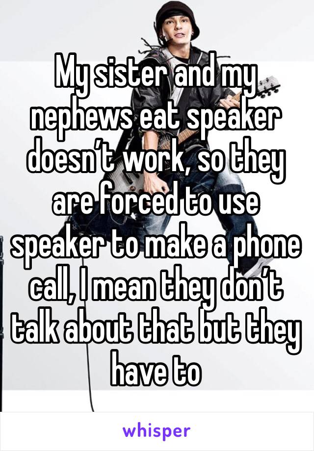 My sister and my nephews eat speaker doesn’t work, so they are forced to use speaker to make a phone call, I mean they don’t talk about that but they have to