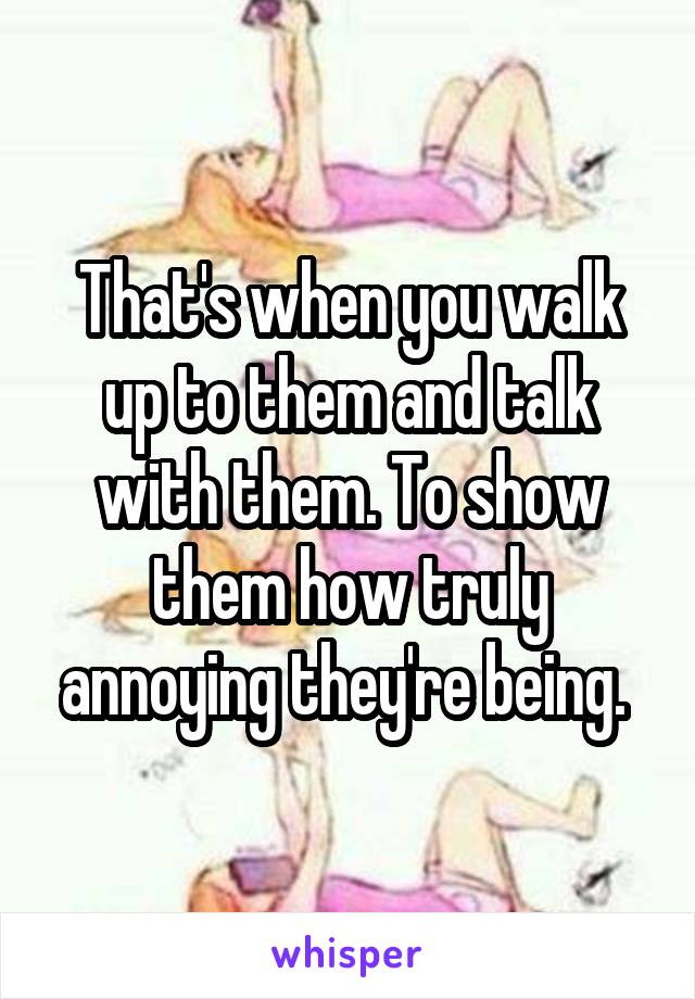 That's when you walk up to them and talk with them. To show them how truly annoying they're being. 