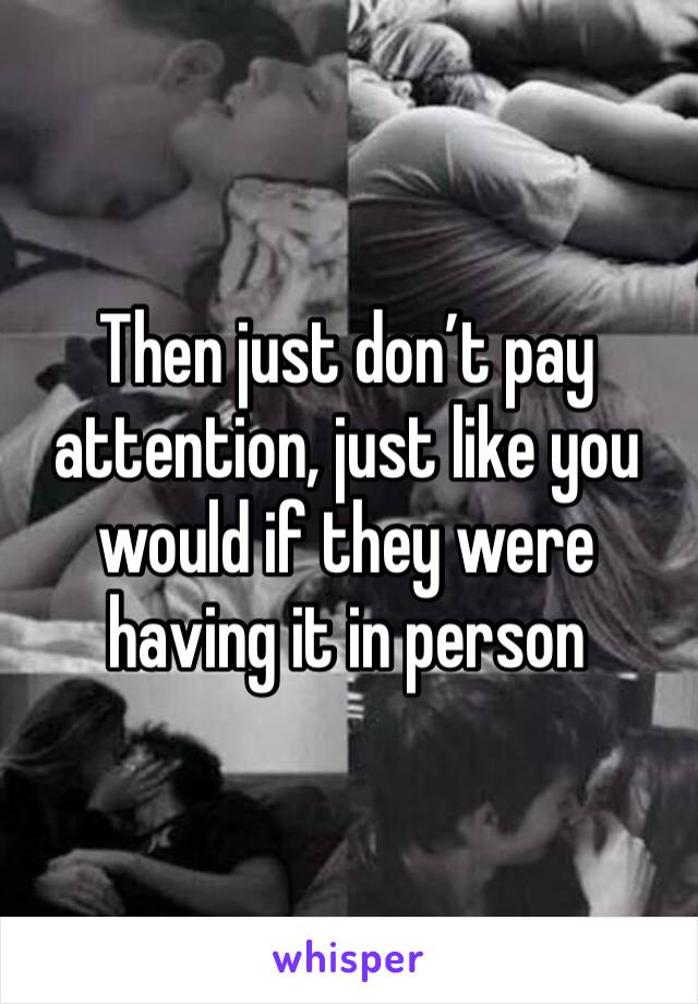 Then just don’t pay attention, just like you would if they were having it in person