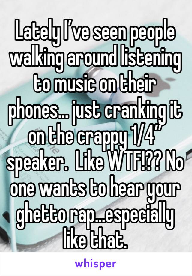 Lately I’ve seen people walking around listening to music on their phones... just cranking it on the crappy 1/4” speaker.  Like WTF!?? No one wants to hear your ghetto rap...especially like that.