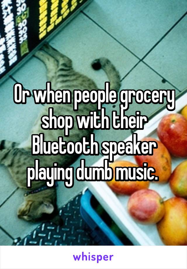 Or when people grocery shop with their Bluetooth speaker playing dumb music. 