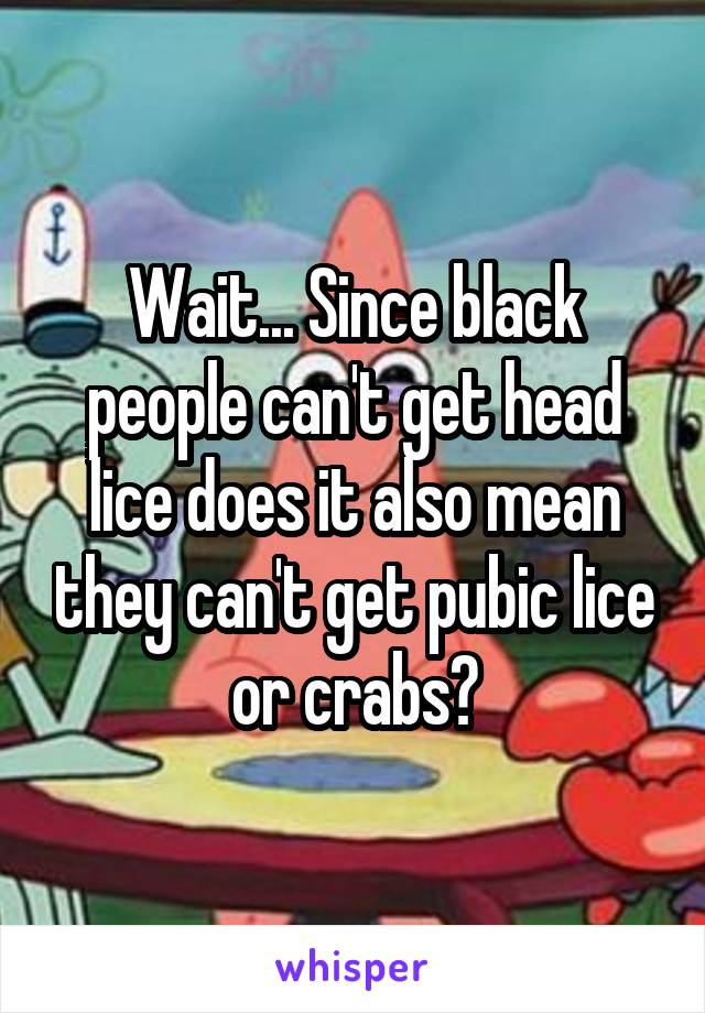 Wait... Since black people can't get head lice does it also mean they can't get pubic lice or crabs?