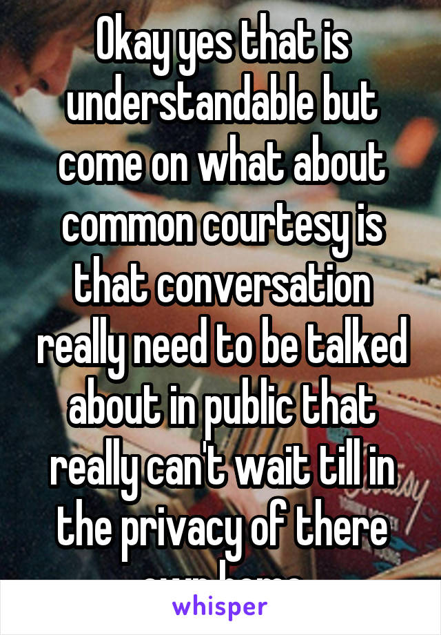 Okay yes that is understandable but come on what about common courtesy is that conversation really need to be talked about in public that really can't wait till in the privacy of there own home