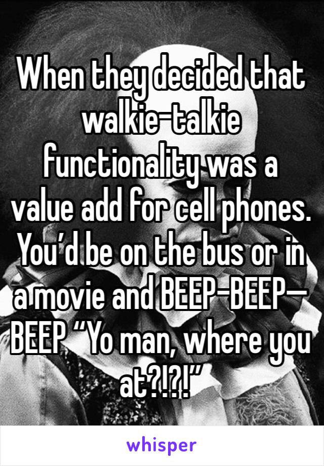 When they decided that walkie-talkie functionality was a value add for cell phones. You’d be on the bus or in a movie and BEEP-BEEP—BEEP “Yo man, where you at?!?!”