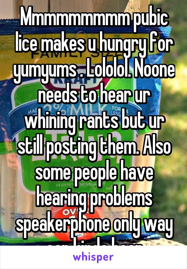 Mmmmmmmmm pubic lice makes u hungry for yumyums . Lololol. Noone needs to hear ur whining rants but ur still posting them. Also some people have hearing problems speakerphone only way can kinda hear