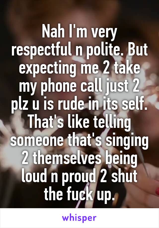 Nah I'm very respectful n polite. But expecting me 2 take my phone call just 2 plz u is rude in its self. That's like telling someone that's singing 2 themselves being loud n proud 2 shut the fuck up.