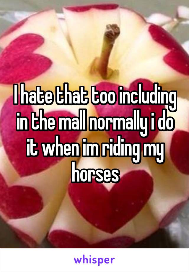 I hate that too including in the mall normally i do it when im riding my horses