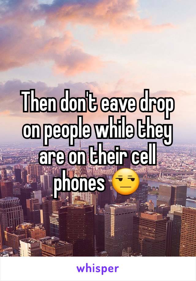 Then don't eave drop on people while they are on their cell phones 😒