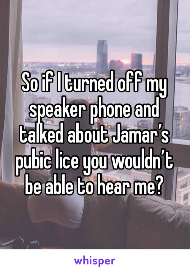 So if I turned off my speaker phone and talked about Jamar’s pubic lice you wouldn’t be able to hear me?