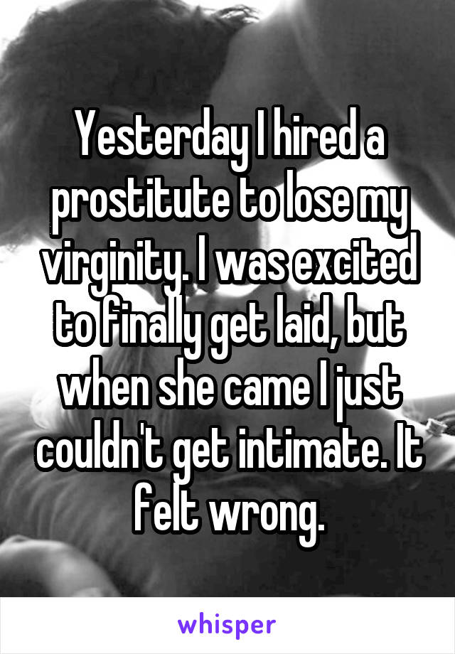 Yesterday I hired a prostitute to lose my virginity. I was excited to finally get laid, but when she came I just couldn't get intimate. It felt wrong.