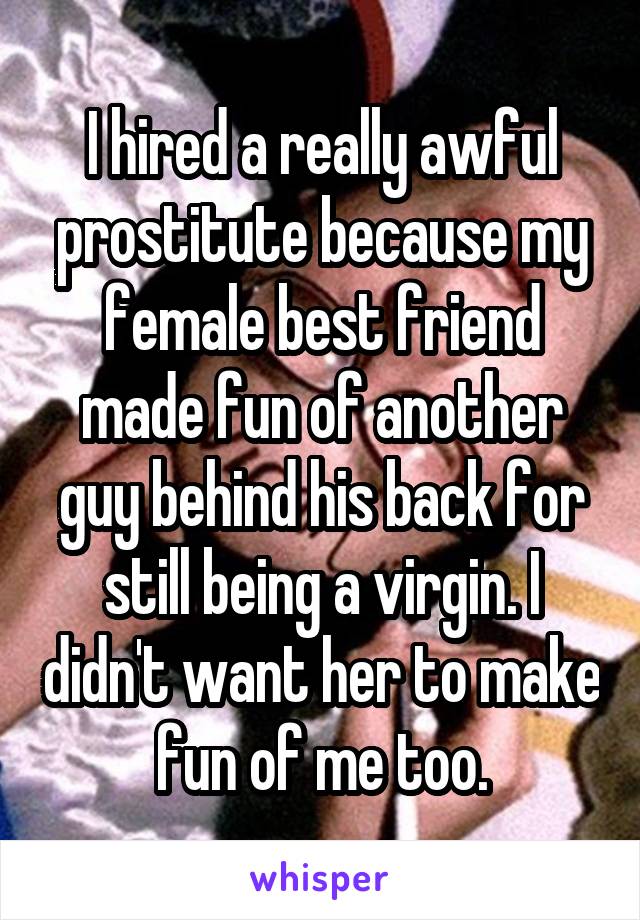 I hired a really awful prostitute because my female best friend made fun of another guy behind his back for still being a virgin. I didn't want her to make fun of me too.