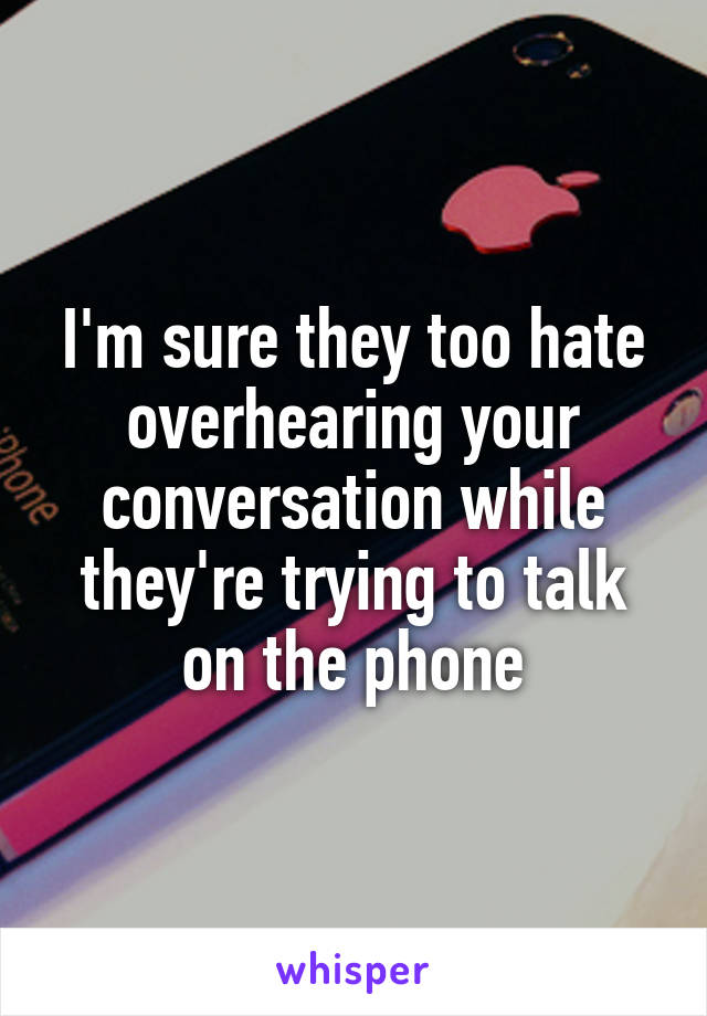 I'm sure they too hate overhearing your conversation while they're trying to talk on the phone