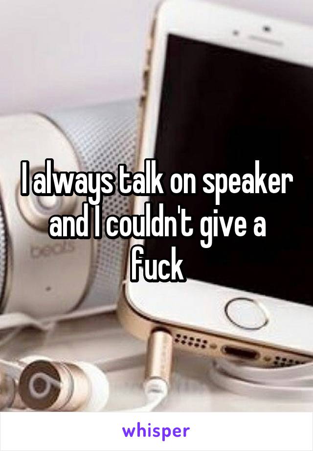 I always talk on speaker and I couldn't give a fuck