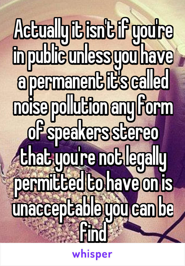 Actually it isn't if you're in public unless you have a permanent it's called noise pollution any form of speakers stereo that you're not legally permitted to have on is unacceptable you can be find