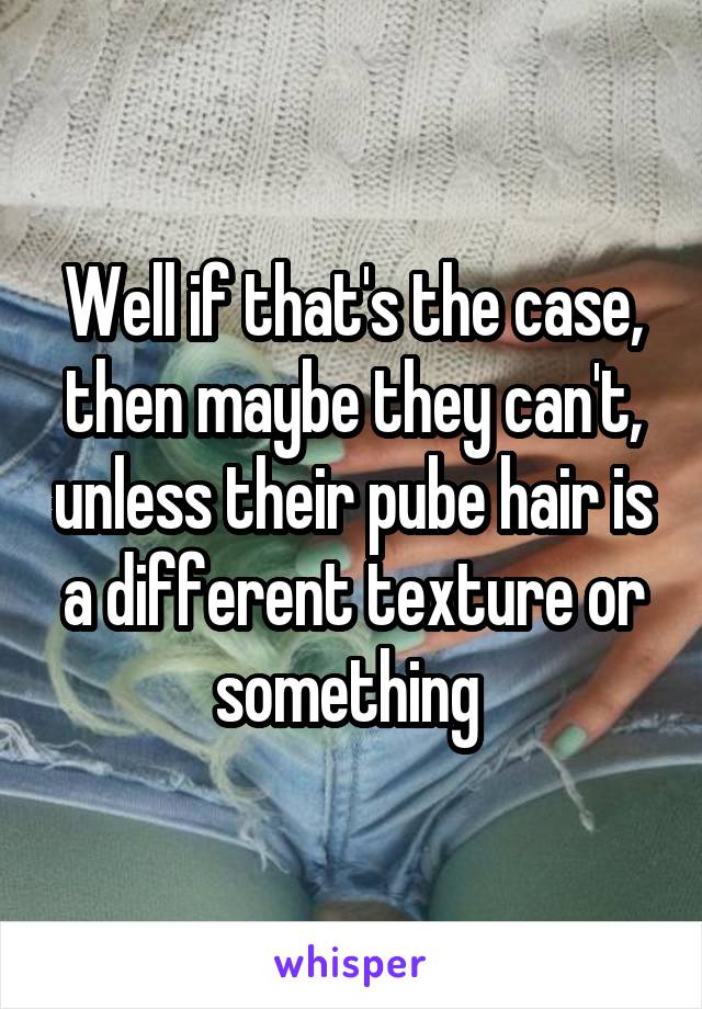 Well if that's the case, then maybe they can't, unless their pube hair is a different texture or something 