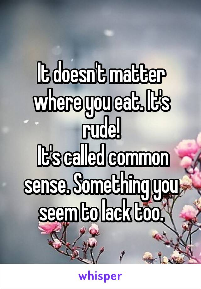 It doesn't matter where you eat. It's rude!
 It's called common sense. Something you seem to lack too.