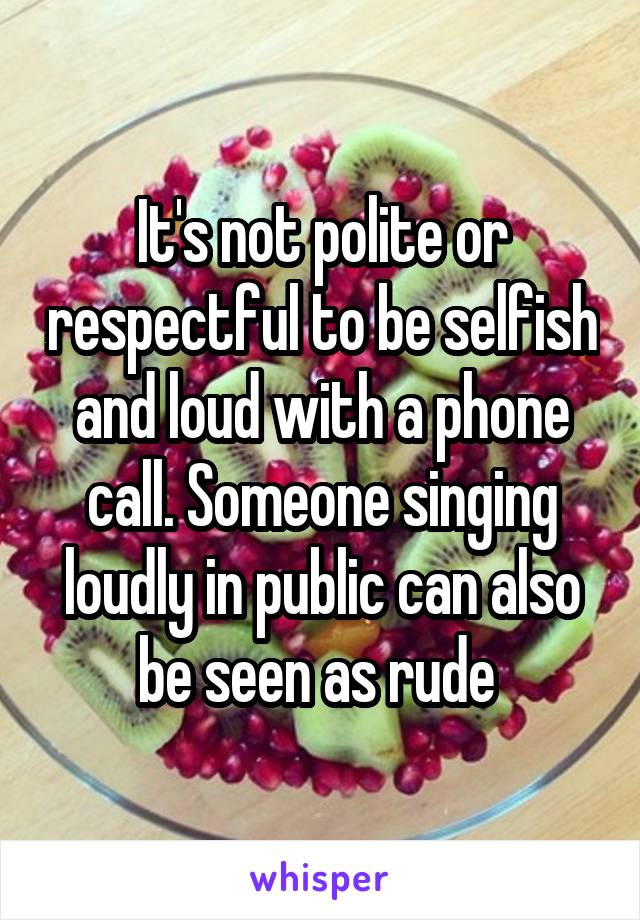 It's not polite or respectful to be selfish and loud with a phone call. Someone singing loudly in public can also be seen as rude 