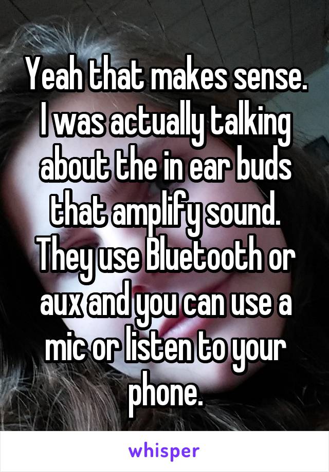 Yeah that makes sense. I was actually talking about the in ear buds that amplify sound. They use Bluetooth or aux and you can use a mic or listen to your phone.