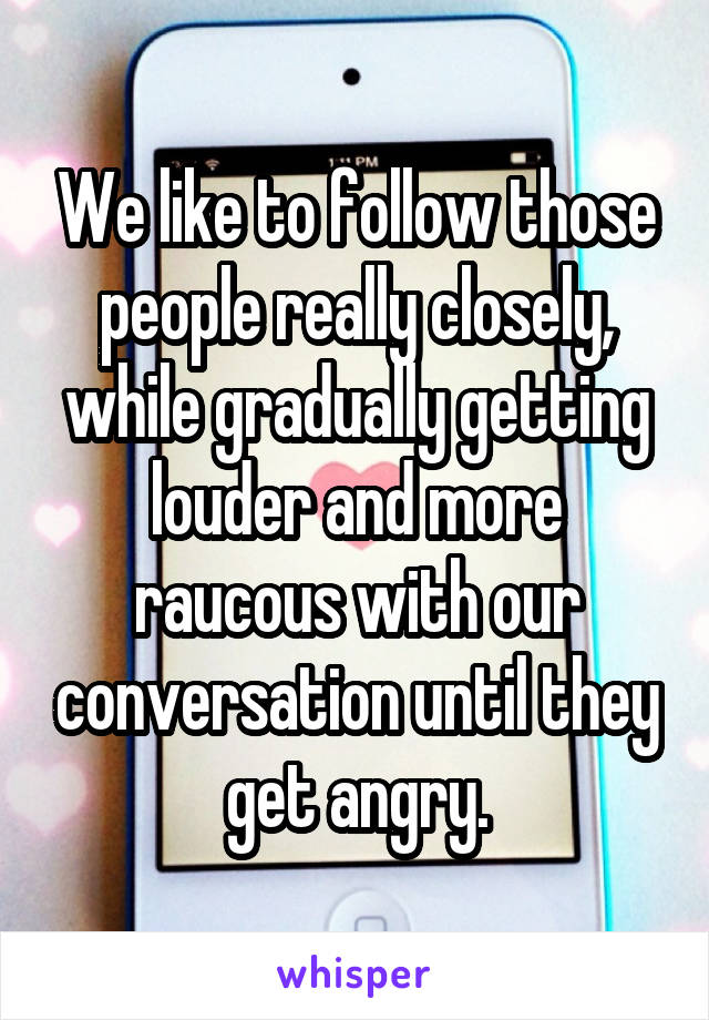 We like to follow those people really closely, while gradually getting louder and more raucous with our conversation until they get angry.