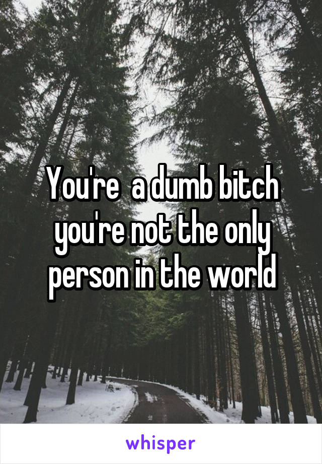 You're  a dumb bitch you're not the only person in the world