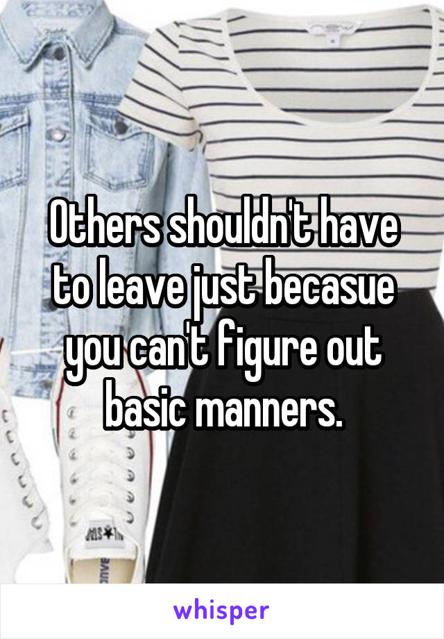 Others shouldn't have to leave just becasue you can't figure out basic manners.