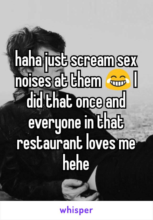 haha just scream sex noises at them 😂 I did that once and everyone in that restaurant loves me hehe