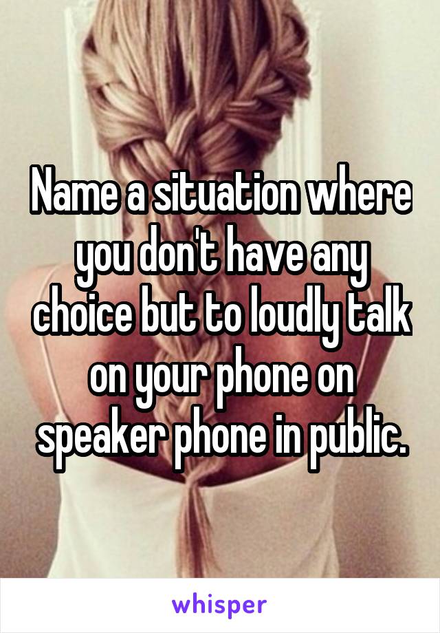 Name a situation where you don't have any choice but to loudly talk on your phone on speaker phone in public.