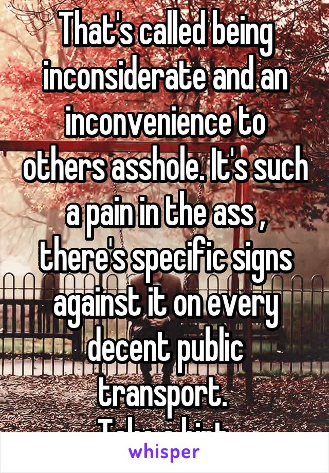 That's called being inconsiderate and an inconvenience to others asshole. It's such a pain in the ass , there's specific signs against it on every decent public transport. 
Take a hint.