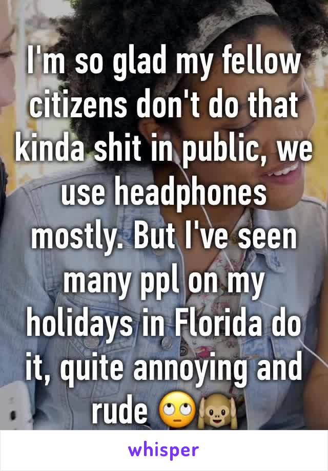 I'm so glad my fellow citizens don't do that kinda shit in public, we use headphones mostly. But I've seen many ppl on my holidays in Florida do it, quite annoying and rude 🙄🙉