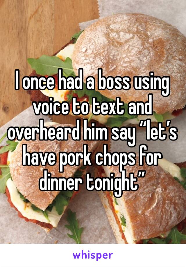 I once had a boss using voice to text and overheard him say “let’s have pork chops for dinner tonight”