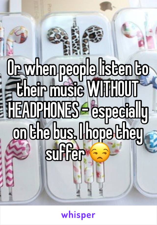 Or when people listen to their music WITHOUT HEADPHONES - especially on the bus. I hope they suffer 😒