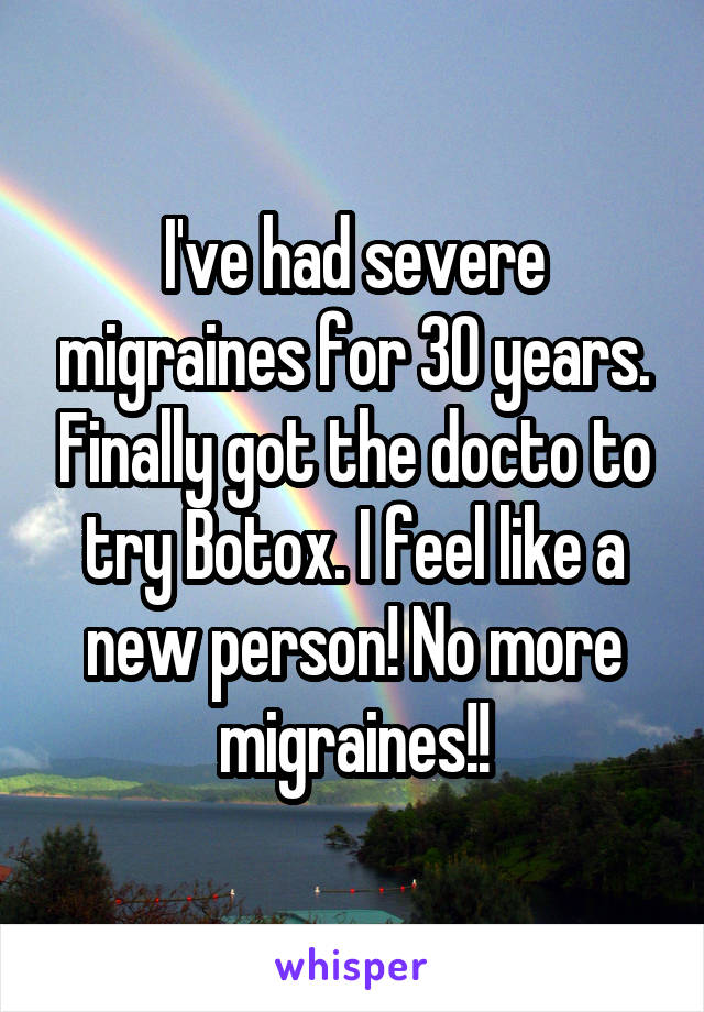 I've had severe migraines for 30 years. Finally got the docto to try Botox. I feel like a new person! No more migraines!!