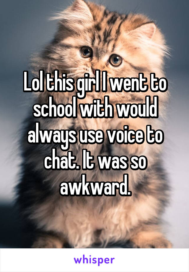 Lol this girl I went to school with would always use voice to chat. It was so awkward.