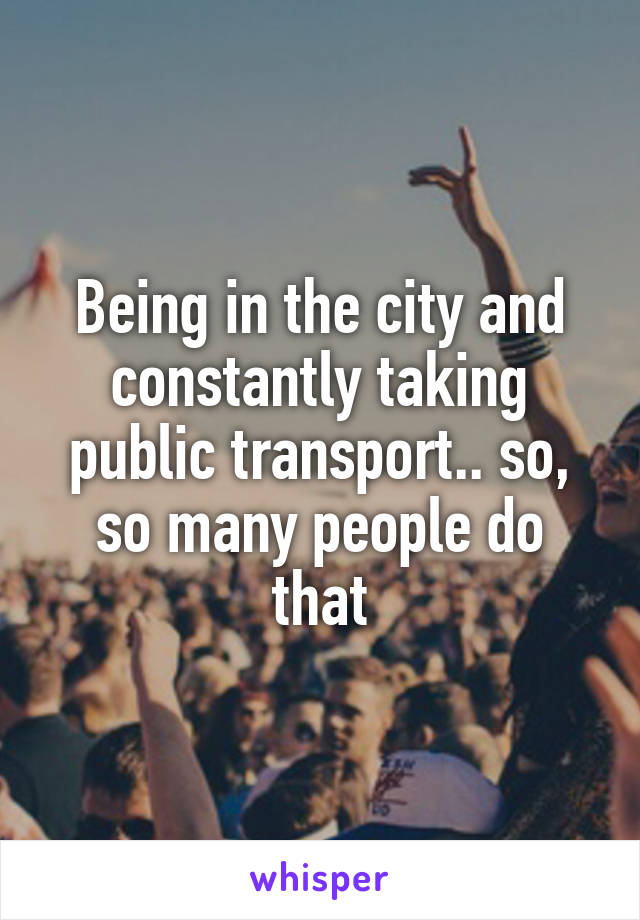 Being in the city and constantly taking public transport.. so, so many people do that