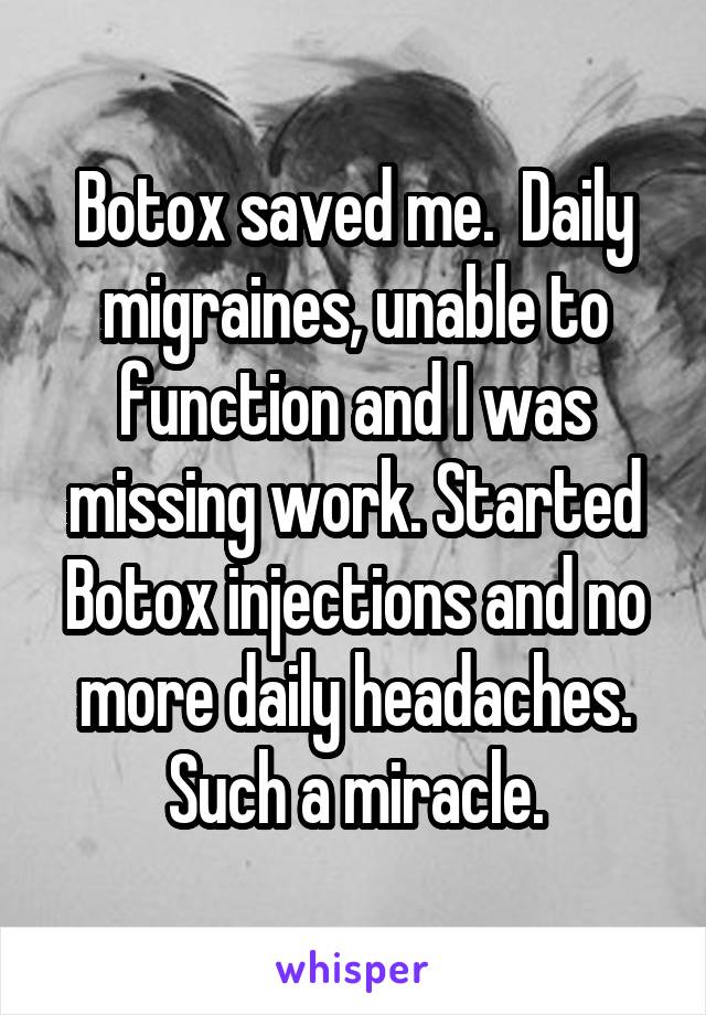 Botox saved me.  Daily migraines, unable to function and I was missing work. Started Botox injections and no more daily headaches. Such a miracle.