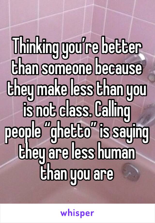 Thinking you’re better than someone because they make less than you is not class. Calling people “ghetto” is saying they are less human than you are