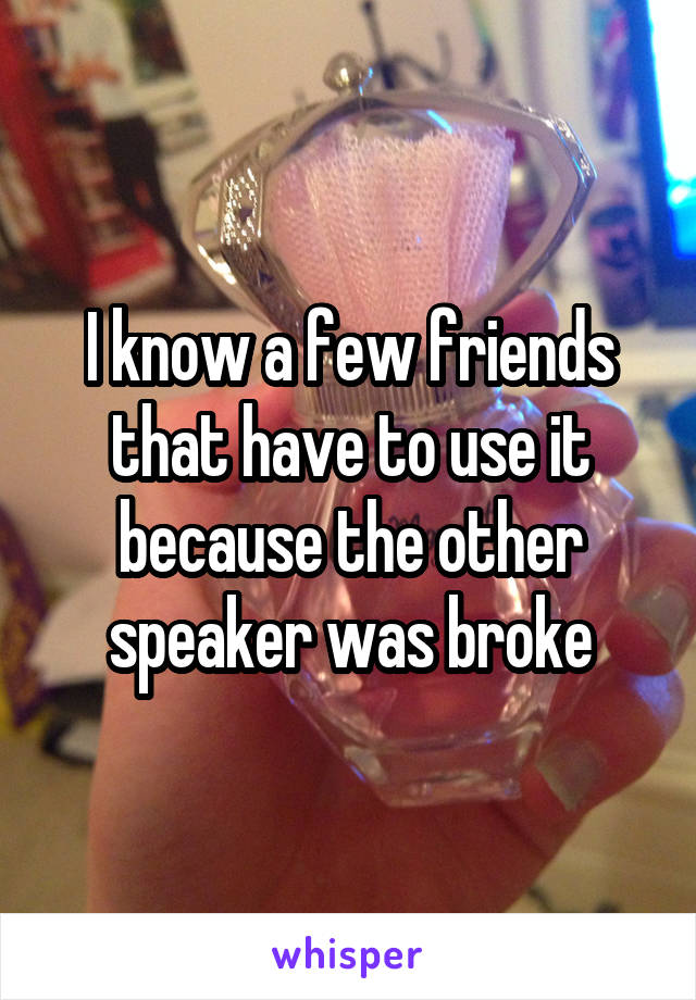 I know a few friends that have to use it because the other speaker was broke