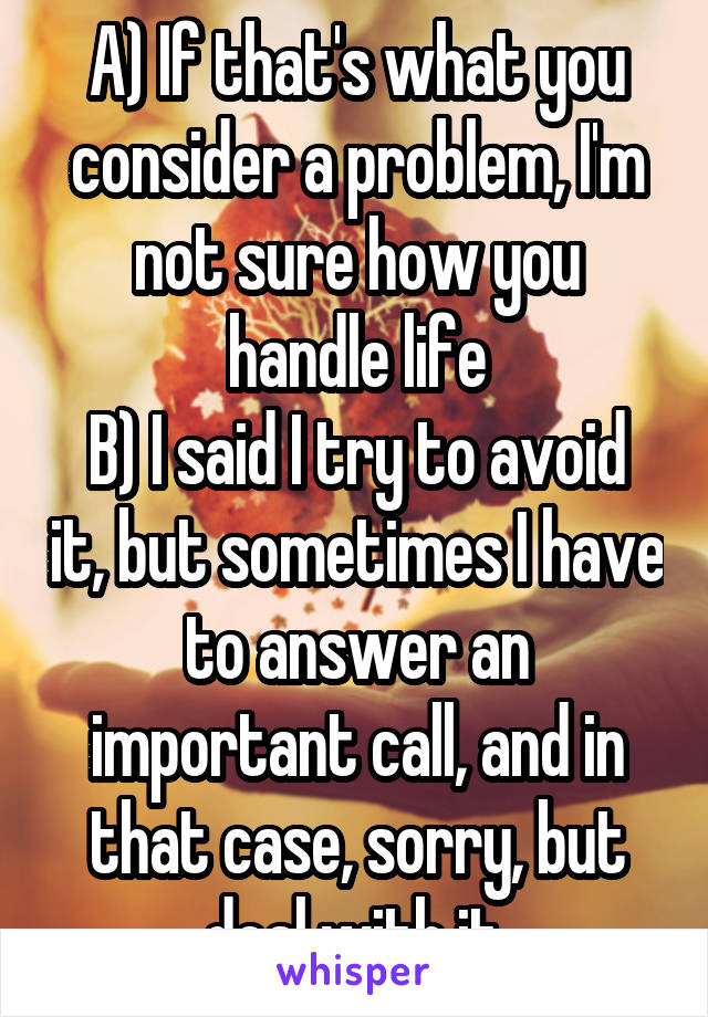 A) If that's what you consider a problem, I'm not sure how you handle life
B) I said I try to avoid it, but sometimes I have to answer an important call, and in that case, sorry, but deal with it.