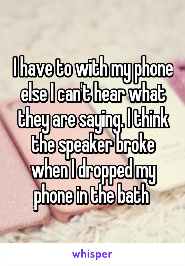 I have to with my phone else I can't hear what they are saying. I think the speaker broke when I dropped my phone in the bath 