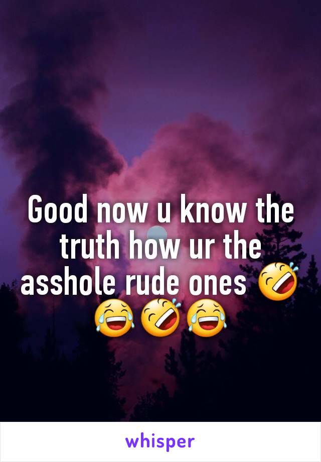 Good now u know the truth how ur the asshole rude ones 🤣😂🤣😂