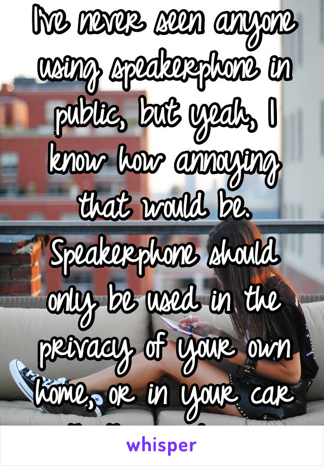 I've never seen anyone using speakerphone in public, but yeah, I know how annoying that would be. Speakerphone should only be used in the privacy of your own home, or in your car with the windows up.