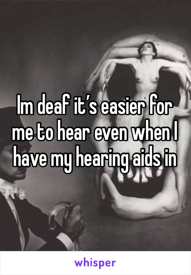 Im deaf it’s easier for me to hear even when I have my hearing aids in 